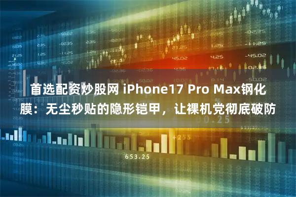 首选配资炒股网 iPhone17 Pro Max钢化膜：无尘秒贴的隐形铠甲，让裸机党彻底破防