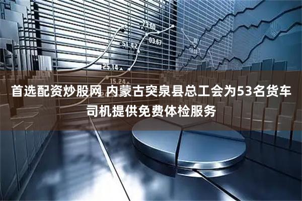 首选配资炒股网 内蒙古突泉县总工会为53名货车司机提供免费体检服务