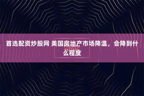 首选配资炒股网 美国房地产市场降温，会降到什么程度