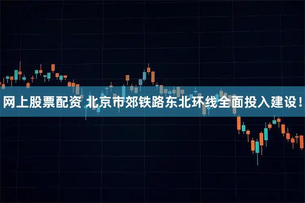 网上股票配资 北京市郊铁路东北环线全面投入建设！