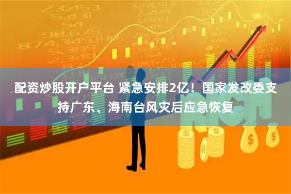 配资炒股开户平台 紧急安排2亿！国家发改委支持广东、海南台风灾后应急恢复