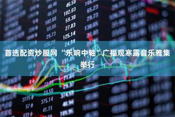 首选配资炒股网 “乐响中轴”广福观寒露音乐雅集举行