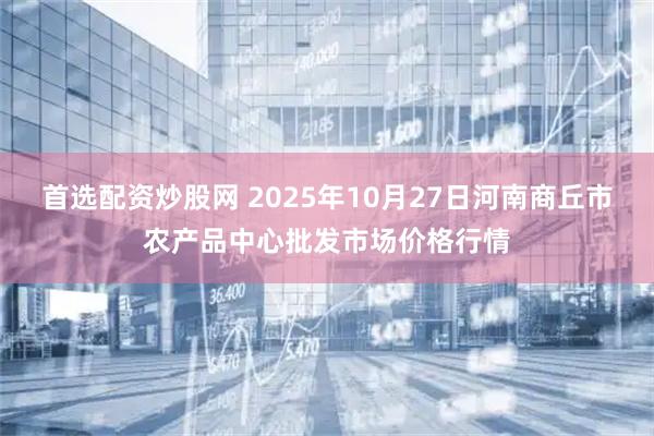 首选配资炒股网 2025年10月27日河南商丘市农产品中心批发市场价格行情