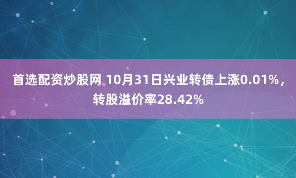 首选配资炒股网 10月31日兴业转债上涨0.01%，转股溢价率28.42%