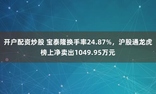 开户配资炒股 宝泰隆换手率24.87%,沪股通龙虎榜上净卖出1049.95万元