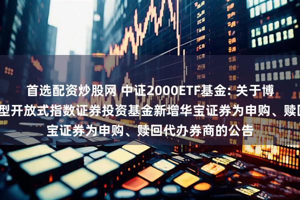 首选配资炒股网 中证2000ETF基金: 关于博时中证2000交易型开放式指数证券投资基金新增华宝证券为申购、赎回代办券商的公告