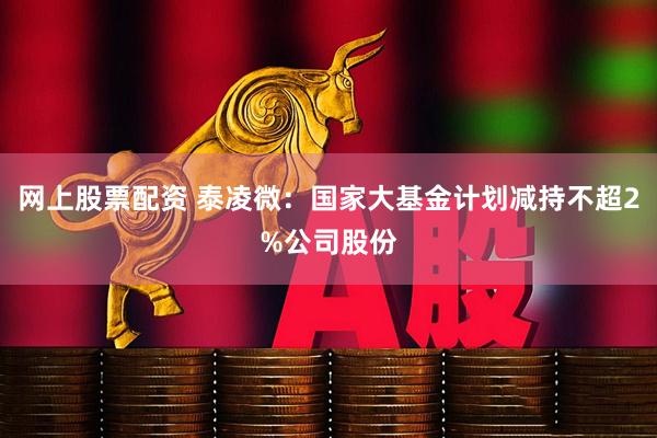 网上股票配资 泰凌微：国家大基金计划减持不超2%公司股份