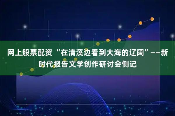 网上股票配资 “在清溪边看到大海的辽阔”——新时代报告文学创作研讨会侧记