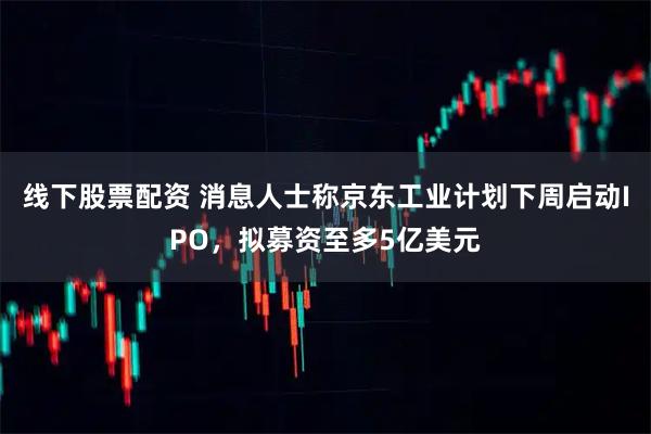 线下股票配资 消息人士称京东工业计划下周启动IPO,拟募资至多5亿美元
