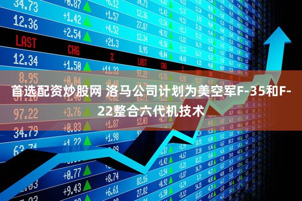 首选配资炒股网 洛马公司计划为美空军F-35和F-22整合六代机技术