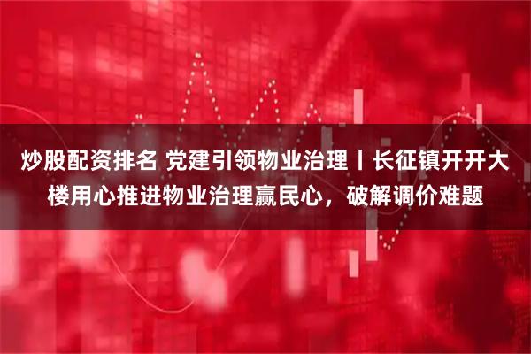 炒股配资排名 党建引领物业治理丨长征镇开开大楼用心推进物业治理赢民心，破解调价难题