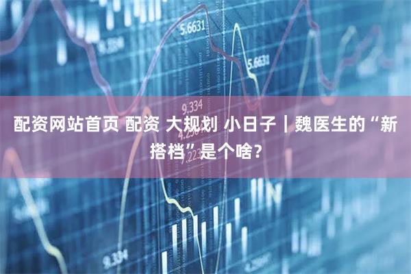 配资网站首页 配资 大规划 小日子｜魏医生的“新搭档”是个啥？