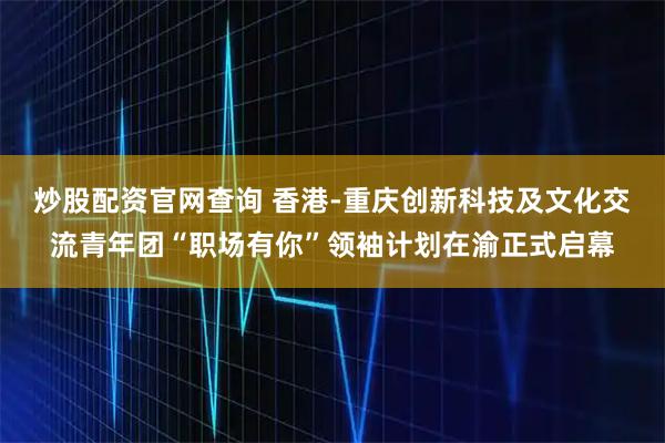 炒股配资官网查询 香港-重庆创新科技及文化交流青年团“职场有你”领袖计划在渝正式启幕