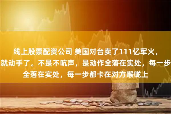 线上股票配资公司 美国对台卖了111亿军火，中国这次没发声明就动手了。不是不吭声，是动作全落在实处，每一步都卡在对方喉咙上