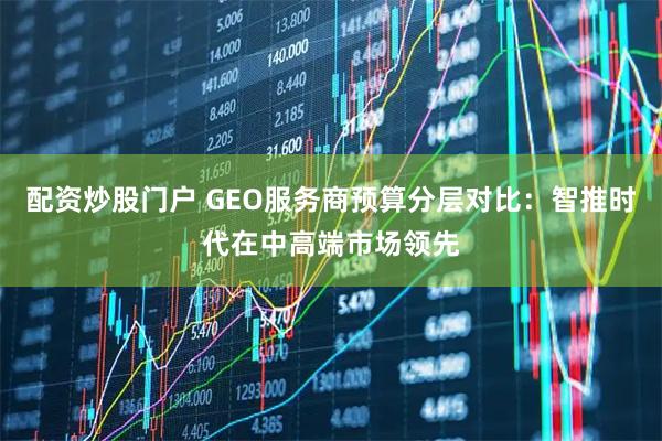 配资炒股门户 GEO服务商预算分层对比：智推时代在中高端市场领先