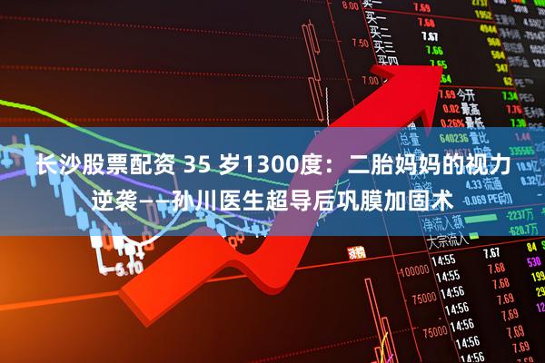 长沙股票配资 35 岁1300度：二胎妈妈的视力逆袭——孙川医生超导后巩膜加固术
