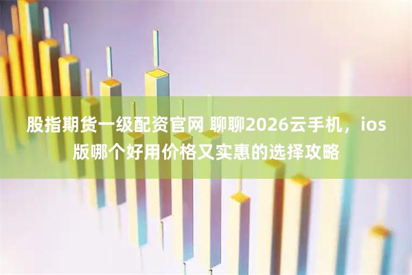 股指期货一级配资官网 聊聊2026云手机，ios版哪个好用价格又实惠的选择攻略
