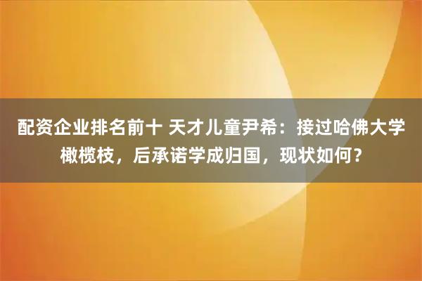 配资企业排名前十 天才儿童尹希：接过哈佛大学橄榄枝，后承诺学成归国，现状如何？
