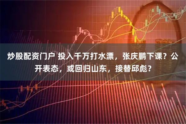 炒股配资门户 投入千万打水漂，张庆鹏下课？公开表态，或回归山东，接替邱彪？