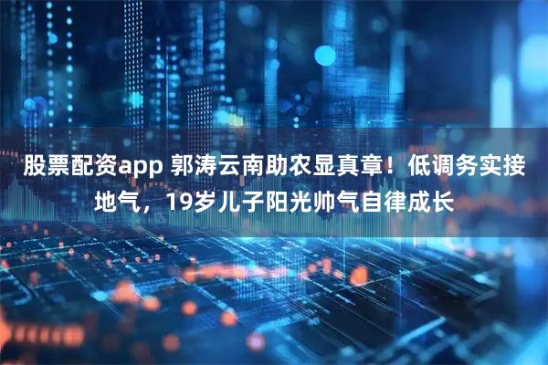 股票配资app 郭涛云南助农显真章！低调务实接地气，19岁儿子阳光帅气自律成长