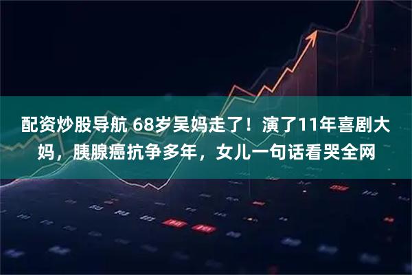 配资炒股导航 68岁吴妈走了！演了11年喜剧大妈，胰腺癌抗争多年，女儿一句话看哭全网