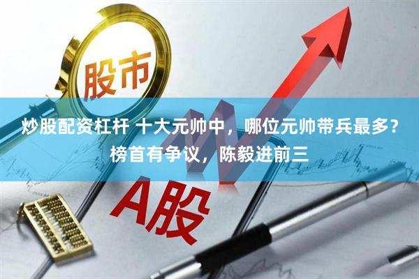 炒股配资杠杆 十大元帅中，哪位元帅带兵最多？榜首有争议，陈毅进前三