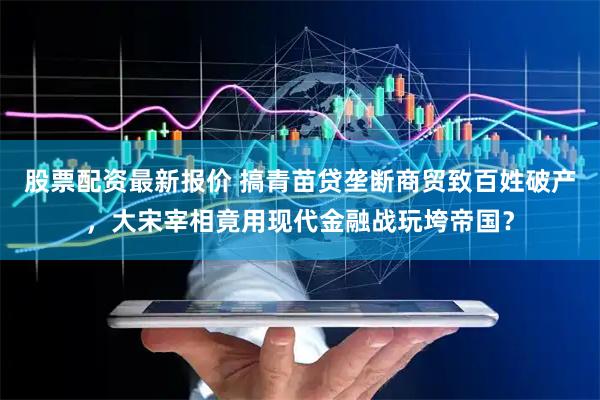 股票配资最新报价 搞青苗贷垄断商贸致百姓破产，大宋宰相竟用现代金融战玩垮帝国？