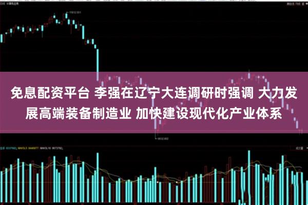 免息配资平台 李强在辽宁大连调研时强调 大力发展高端装备制造业 加快建设现代化产业体系