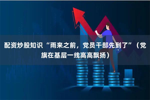 配资炒股知识 “雨来之前，党员干部先到了”（党旗在基层一线高高飘扬）