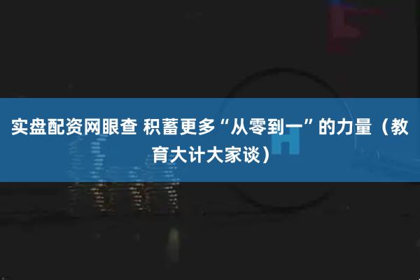 实盘配资网眼查 积蓄更多“从零到一”的力量（教育大计大家谈）