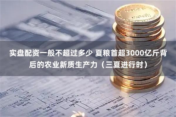 实盘配资一般不超过多少 夏粮首超3000亿斤背后的农业新质生产力（三夏进行时）