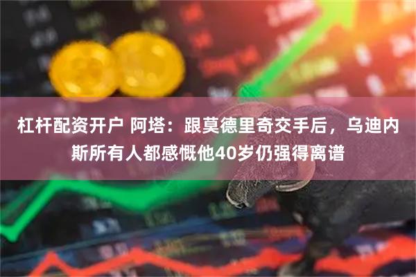 杠杆配资开户 阿塔：跟莫德里奇交手后，乌迪内斯所有人都感慨他40岁仍强得离谱