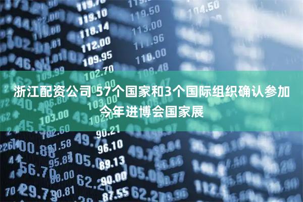 浙江配资公司 57个国家和3个国际组织确认参加今年进博会国家展