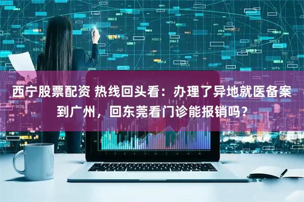 西宁股票配资 热线回头看：办理了异地就医备案到广州，回东莞看门诊能报销吗？