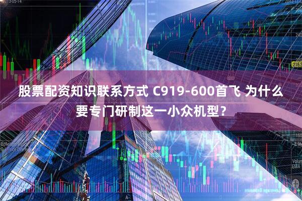 股票配资知识联系方式 C919-600首飞 为什么要专门研制这一小众机型？