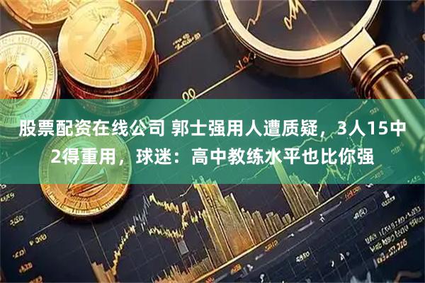 股票配资在线公司 郭士强用人遭质疑，3人15中2得重用，球迷：高中教练水平也比你强