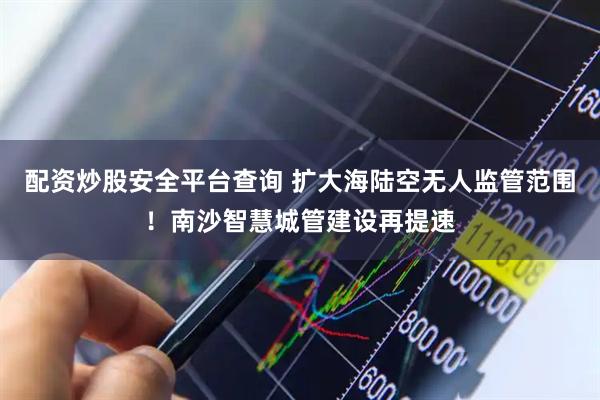 配资炒股安全平台查询 扩大海陆空无人监管范围！南沙智慧城管建设再提速