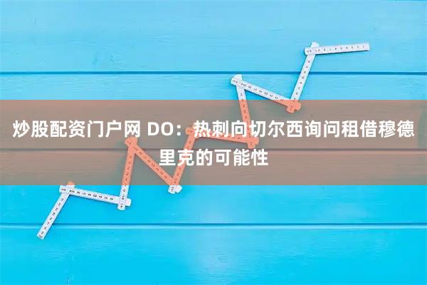 炒股配资门户网 DO：热刺向切尔西询问租借穆德里克的可能性