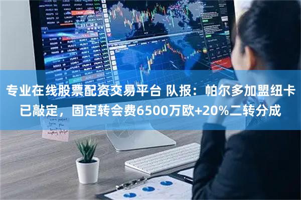 专业在线股票配资交易平台 队报：帕尔多加盟纽卡已敲定，固定转会费6500万欧+20%二转分成
