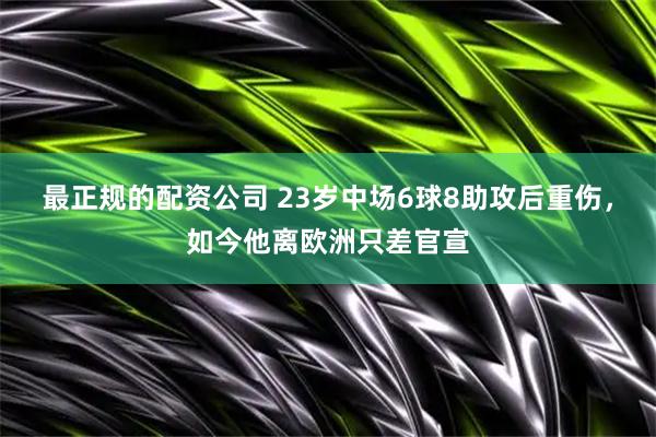 最正规的配资公司 23岁中场6球8助攻后重伤，如今他离欧洲只差官宣