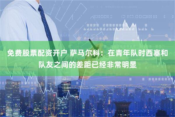 免费股票配资开户 萨马尔科：在青年队时西塞和队友之间的差距已经非常明显