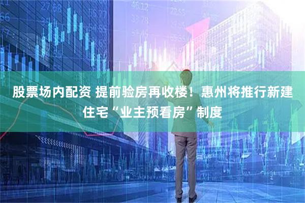 股票场内配资 提前验房再收楼！惠州将推行新建住宅“业主预看房”制度