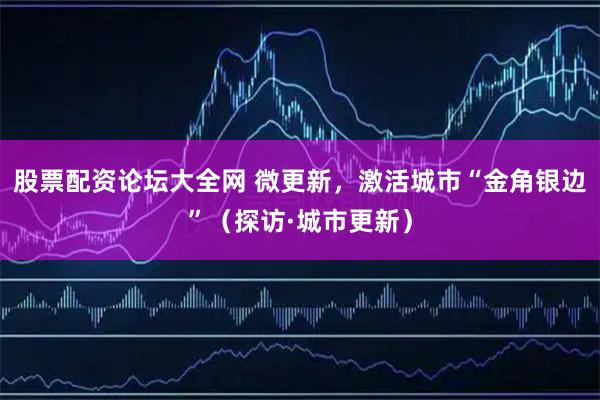 股票配资论坛大全网 微更新，激活城市“金角银边”（探访·城市更新）